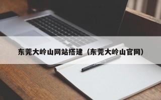 枝江东莞大岭山网站搭建（东莞大岭山官网）