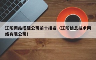 枝江辽阳网站搭建公司前十排名（辽阳信息技术网络有限公司）