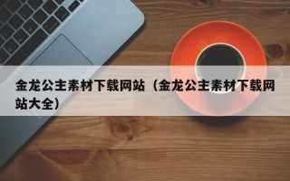 枝江金龙公主素材下载网站（金龙公主素材下载网站大全）