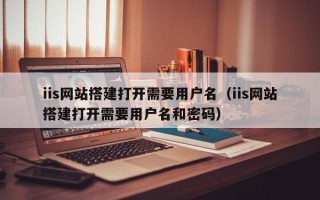 枝江iis网站搭建打开需要用户名（iis网站搭建打开需要用户名和密码）