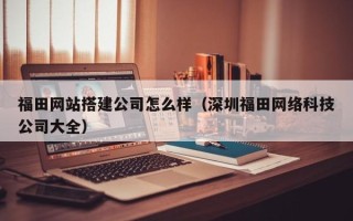 枝江福田网站搭建公司怎么样（深圳福田网络科技公司大全）