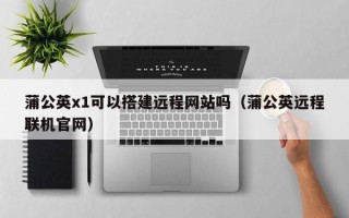 枝江蒲公英x1可以搭建远程网站吗（蒲公英远程联机官网）